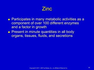 Zinc
   Participates in many metabolic activities as a
    component of over 100 different enzymes
    and a factor in growth
   Present in minute quantities in all body
    organs, tissues, fluids, and secretions




               Copyright © 2011, 2007 by Mosby, Inc., an affiliate of Elsevier Inc.   65
 