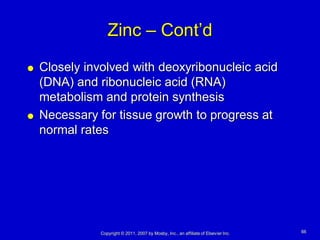 Zinc – Cont’d
   Closely involved with deoxyribonucleic acid
    (DNA) and ribonucleic acid (RNA)
    metabolism and protein synthesis
   Necessary for tissue growth to progress at
    normal rates




               Copyright © 2011, 2007 by Mosby, Inc., an affiliate of Elsevier Inc.   66
 