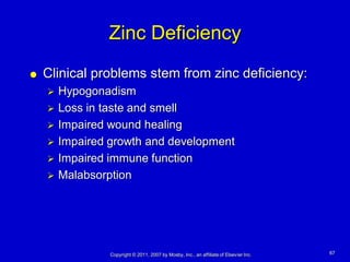 Zinc Deficiency
   Clinical problems stem from zinc deficiency:
     Hypogonadism
     Loss in taste and smell
     Impaired wound healing
     Impaired growth and development
     Impaired immune function
     Malabsorption




               Copyright © 2011, 2007 by Mosby, Inc., an affiliate of Elsevier Inc.   67
 
