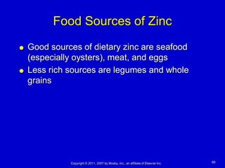 Food Sources of Zinc
   Good sources of dietary zinc are seafood
    (especially oysters), meat, and eggs
   Less rich sources are legumes and whole
    grains




              Copyright © 2011, 2007 by Mosby, Inc., an affiliate of Elsevier Inc.   69
 
