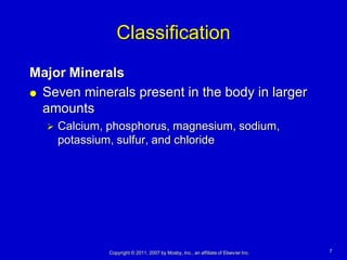 Classification
Major Minerals
 Seven minerals present in the body in larger

  amounts
     Calcium, phosphorus, magnesium, sodium,
      potassium, sulfur, and chloride




               Copyright © 2011, 2007 by Mosby, Inc., an affiliate of Elsevier Inc.   7
 