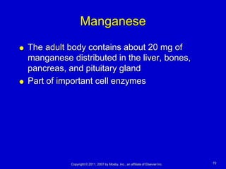 Manganese
   The adult body contains about 20 mg of
    manganese distributed in the liver, bones,
    pancreas, and pituitary gland
   Part of important cell enzymes




               Copyright © 2011, 2007 by Mosby, Inc., an affiliate of Elsevier Inc.   72
 