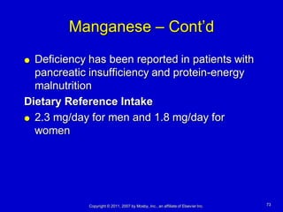 Manganese – Cont’d
 Deficiency has been reported in patients with
  pancreatic insufficiency and protein-energy
  malnutrition
Dietary Reference Intake
 2.3 mg/day for men and 1.8 mg/day for

  women




             Copyright © 2011, 2007 by Mosby, Inc., an affiliate of Elsevier Inc.   73
 