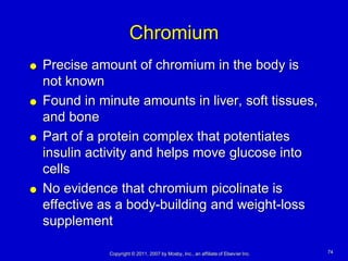 Chromium
   Precise amount of chromium in the body is
    not known
   Found in minute amounts in liver, soft tissues,
    and bone
   Part of a protein complex that potentiates
    insulin activity and helps move glucose into
    cells
   No evidence that chromium picolinate is
    effective as a body-building and weight-loss
    supplement

               Copyright © 2011, 2007 by Mosby, Inc., an affiliate of Elsevier Inc.   74
 