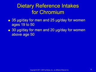 Dietary Reference Intakes
            for Chromium
   35 µg/day for men and 25 µg/day for women
    ages 19 to 50
   30 µg/day for men and 20 µg/day for women
    above age 50




              Copyright © 2011, 2007 by Mosby, Inc., an affiliate of Elsevier Inc.   75
 