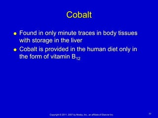 Cobalt
   Found in only minute traces in body tissues
    with storage in the liver
   Cobalt is provided in the human diet only in
    the form of vitamin B12




               Copyright © 2011, 2007 by Mosby, Inc., an affiliate of Elsevier Inc.   77
 