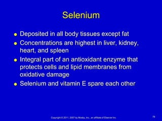 Selenium
   Deposited in all body tissues except fat
   Concentrations are highest in liver, kidney,
    heart, and spleen
   Integral part of an antioxidant enzyme that
    protects cells and lipid membranes from
    oxidative damage
   Selenium and vitamin E spare each other




               Copyright © 2011, 2007 by Mosby, Inc., an affiliate of Elsevier Inc.   78
 