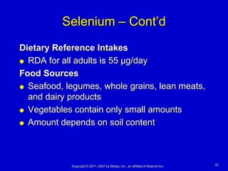 Selenium – Cont’d
Dietary Reference Intakes
 RDA for all adults is 55 µg/day

Food Sources
 Seafood, legumes, whole grains, lean meats,
  and dairy products
 Vegetables contain only small amounts

 Amount depends on soil content




            Copyright © 2011, 2007 by Mosby, Inc., an affiliate of Elsevier Inc.   79
 