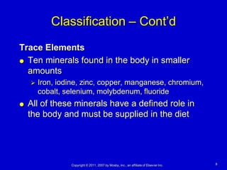 Classification – Cont’d
Trace Elements
 Ten minerals found in the body in smaller

  amounts
       Iron, iodine, zinc, copper, manganese, chromium,
        cobalt, selenium, molybdenum, fluoride
   All of these minerals have a defined role in
    the body and must be supplied in the diet




                 Copyright © 2011, 2007 by Mosby, Inc., an affiliate of Elsevier Inc.   8
 