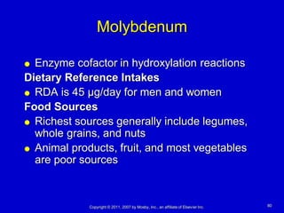 Molybdenum

 Enzyme cofactor in hydroxylation reactions
Dietary Reference Intakes
 RDA is 45 µg/day for men and women

Food Sources
 Richest sources generally include legumes,
  whole grains, and nuts
 Animal products, fruit, and most vegetables
  are poor sources



             Copyright © 2011, 2007 by Mosby, Inc., an affiliate of Elsevier Inc.   80
 