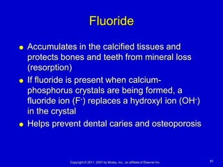 Fluoride
   Accumulates in the calcified tissues and
    protects bones and teeth from mineral loss
    (resorption)
   If fluoride is present when calcium-
    phosphorus crystals are being formed, a
    fluoride ion (F-) replaces a hydroxyl ion (OH-)
    in the crystal
   Helps prevent dental caries and osteoporosis



               Copyright © 2011, 2007 by Mosby, Inc., an affiliate of Elsevier Inc.   81
 