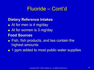 Fluoride – Cont’d
Dietary Reference Intakes
 AI for men is 4 mg/day

 AI for women is 3 mg/day

Food Sources
 Fish, fish products, and tea contain the

  highest amounts
 1 ppm added to most public water supplies




            Copyright © 2011, 2007 by Mosby, Inc., an affiliate of Elsevier Inc.   82
 