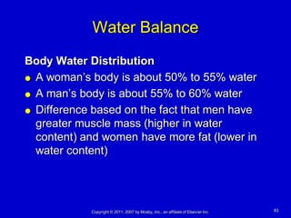 Water Balance
Body Water Distribution
 A woman’s body is about 50% to 55% water

 A man’s body is about 55% to 60% water

 Difference based on the fact that men have
  greater muscle mass (higher in water
  content) and women have more fat (lower in
  water content)




            Copyright © 2011, 2007 by Mosby, Inc., an affiliate of Elsevier Inc.   83
 