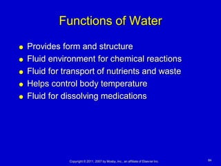 Functions of Water
   Provides form and structure
   Fluid environment for chemical reactions
   Fluid for transport of nutrients and waste
   Helps control body temperature
   Fluid for dissolving medications




               Copyright © 2011, 2007 by Mosby, Inc., an affiliate of Elsevier Inc.   84
 