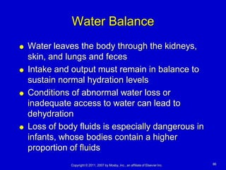 Water Balance
   Water leaves the body through the kidneys,
    skin, and lungs and feces
   Intake and output must remain in balance to
    sustain normal hydration levels
   Conditions of abnormal water loss or
    inadequate access to water can lead to
    dehydration
   Loss of body fluids is especially dangerous in
    infants, whose bodies contain a higher
    proportion of fluids
               Copyright © 2011, 2007 by Mosby, Inc., an affiliate of Elsevier Inc.   86
 