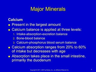 Major Minerals
Calcium
 Present in the largest amount

 Calcium balance is applied at three levels:
    1.   Intake-absorption-excretion balance
    2.   Bone-blood balance
    3.   Calcium-phosphorus blood serum balance
   Calcium absorption ranges from 20% to 60%
    of intake but decreases with age
   Absorption takes place in the small intestine,
    primarily the duodenum

                 Copyright © 2011, 2007 by Mosby, Inc., an affiliate of Elsevier Inc.   9
 