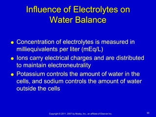 Influence of Electrolytes on
             Water Balance

   Concentration of electrolytes is measured in
    milliequivalents per liter (mEq/L)
   Ions carry electrical charges and are distributed
    to maintain electroneutrality
   Potassium controls the amount of water in the
    cells, and sodium controls the amount of water
    outside the cells


                Copyright © 2011, 2007 by Mosby, Inc., an affiliate of Elsevier Inc.   90
 