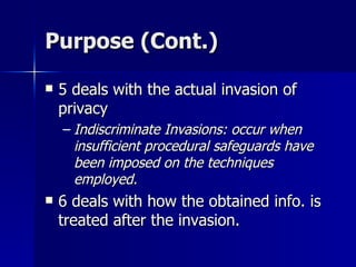 Purpose (Cont.) 5 deals with the actual invasion of privacy Indiscriminate Invasions: occur when insufficient procedural safeguards have been imposed on the techniques employed. 6 deals with how the obtained info. is treated after the invasion. 