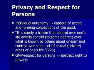 Privacy and Respect for Persons Individual autonomy    capable of acting and forming conceptions of the good. “ It is surely a truism that control over one’s life entails control (to some degree) over what is known by others about oneself and control over some set of crucial (private) areas of one’s life.”(225)  GMP-respect for persons    abstract right to privacy. 
