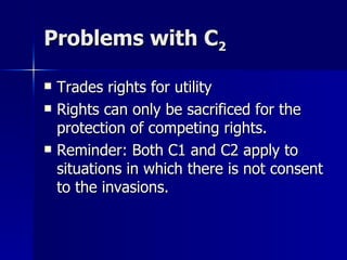 Problems with C 2 Trades rights for utility Rights can only be sacrificed for the protection of competing rights. Reminder: Both C1 and C2 apply to situations in which there is not consent to the invasions. 