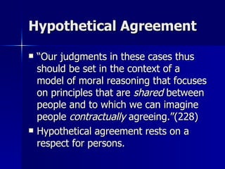 Hypothetical Agreement “Our judgments in these cases thus should be set in the context of a model of moral reasoning that focuses on principles that are  shared  between people and to which we can imagine people  contractually  agreeing.”(228) Hypothetical agreement rests on a respect for persons. 