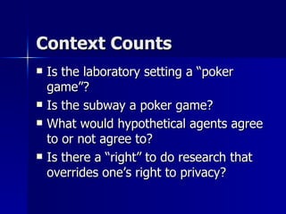 Context Counts Is the laboratory setting a “poker game”? Is the subway a poker game? What would hypothetical agents agree to or not agree to? Is there a “right” to do research that overrides one’s right to privacy? 