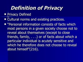 Definition of Privacy Privacy Defined Cultural norms and existing practices. “ Personal information consists of facts which most persons in a given society choose not to reveal about themselves (except to close friends, family, . . .) or of facts about which a particular individual is acutely sensitive and which he therefore does not choose to reveal about himself”(216). 