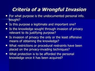Criteria of a Wrongful Invasion For what purpose is the undocumented personal info. sought? Is this purpose a legitimate and important one? Is the knowledge sought through invasion of privacy relevant to its justifying purpose? Is invasion of privacy the only or the least offensive means of obtaining the knowledge? What restrictions or procedural restraints have been placed on the privacy-invading techniques? What protection is to be afforded the personal knowledge once it has been acquired? 