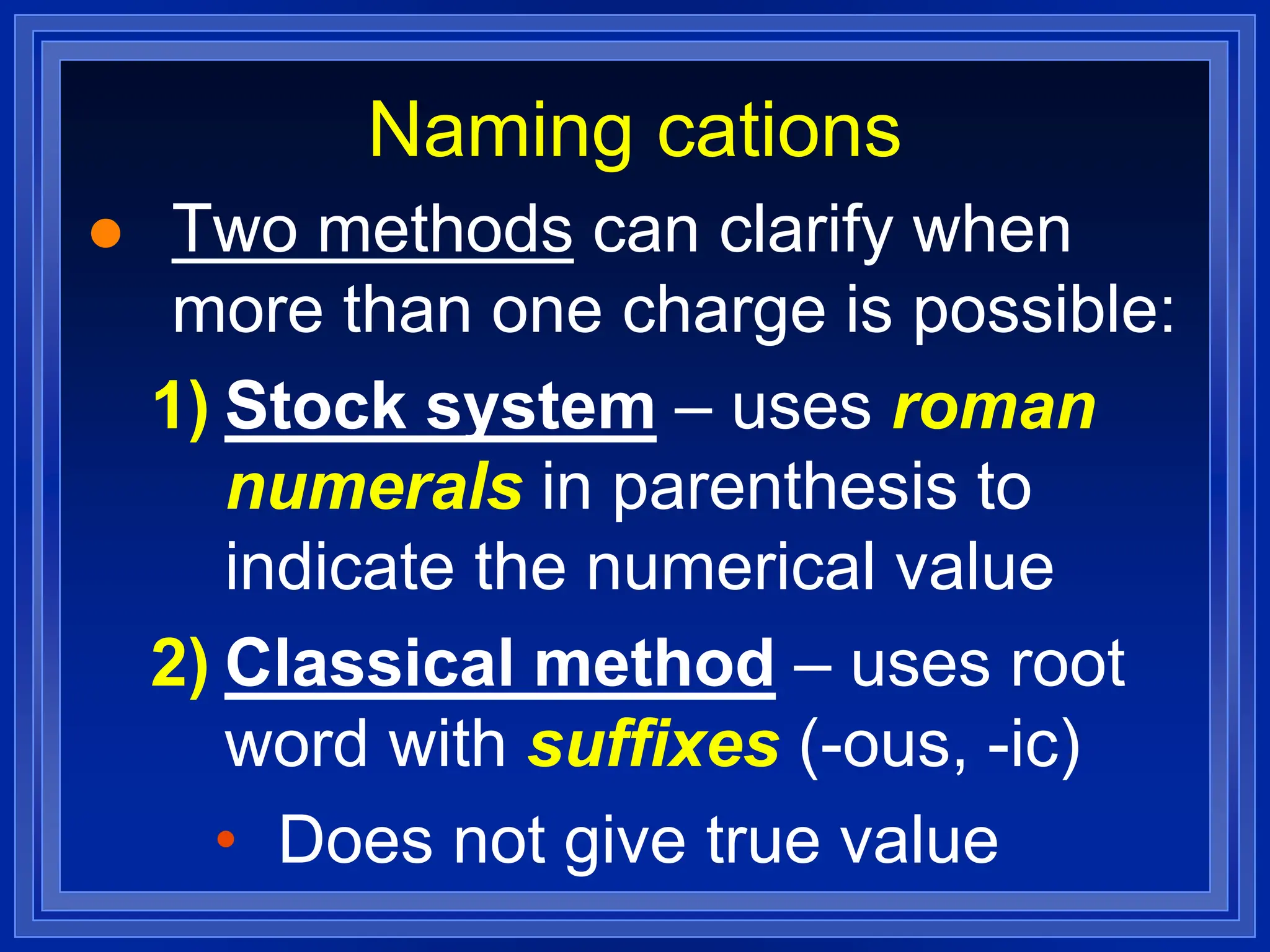 Naming cations
 Two methods can clarify when
more than one charge is possible:
1) Stock system – uses roman
numerals in parenthesis to
indicate the numerical value
2) Classical method – uses root
word with suffixes (-ous, -ic)
• Does not give true value
 