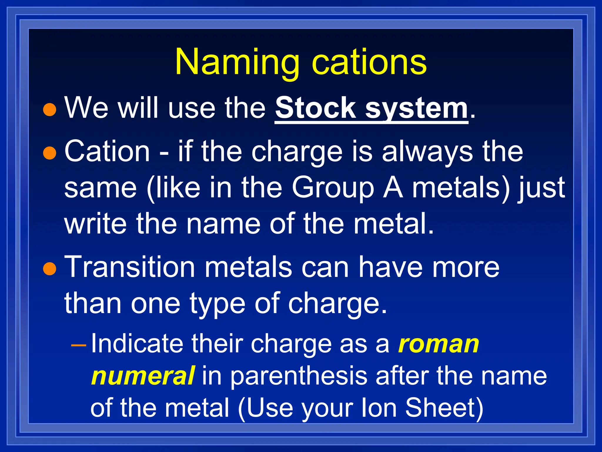 Naming cations
 We will use the Stock system.
 Cation - if the charge is always the
same (like in the Group A metals) just
write the name of the metal.
 Transition metals can have more
than one type of charge.
–Indicate their charge as a roman
numeral in parenthesis after the name
of the metal (Use your Ion Sheet)
 