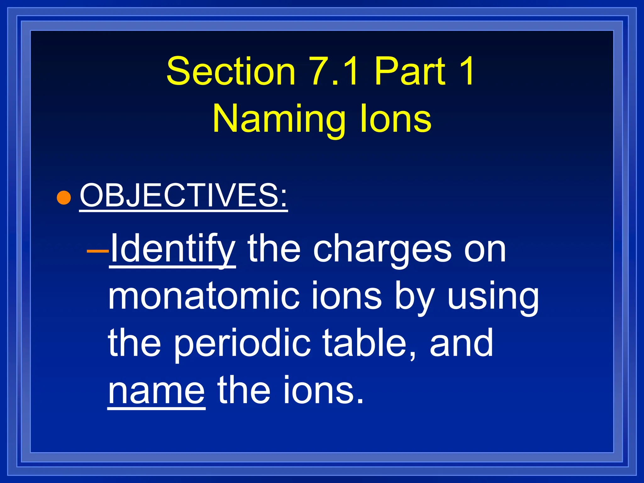 Section 7.1 Part 1
Naming Ions
 OBJECTIVES:
–Identify the charges on
monatomic ions by using
the periodic table, and
name the ions.
 