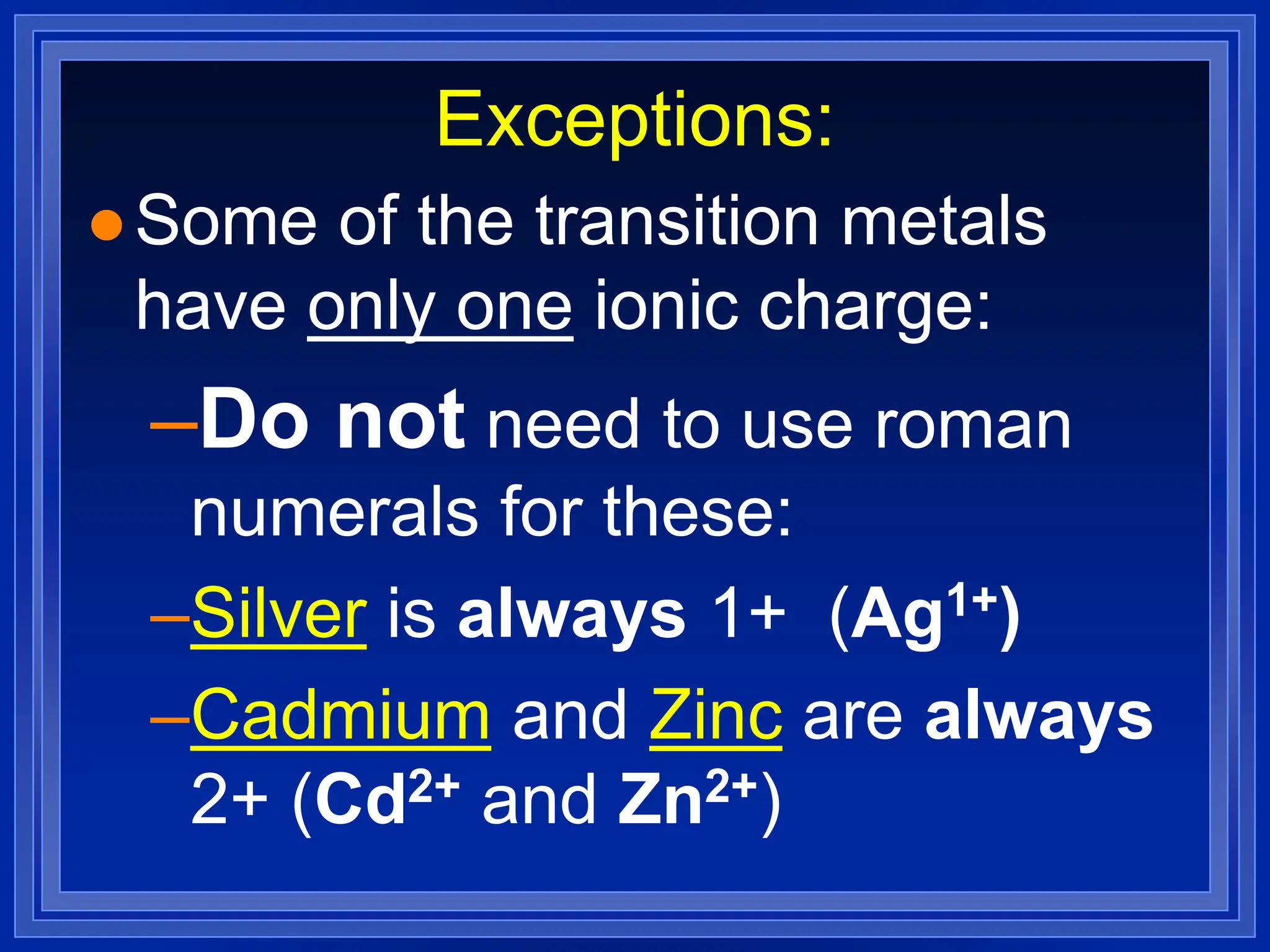 Exceptions:
 Some of the transition metals
have only one ionic charge:
–Do not need to use roman
numerals for these:
–Silver is always 1+ (Ag1+)
–Cadmium and Zinc are always
2+ (Cd2+ and Zn2+)
 