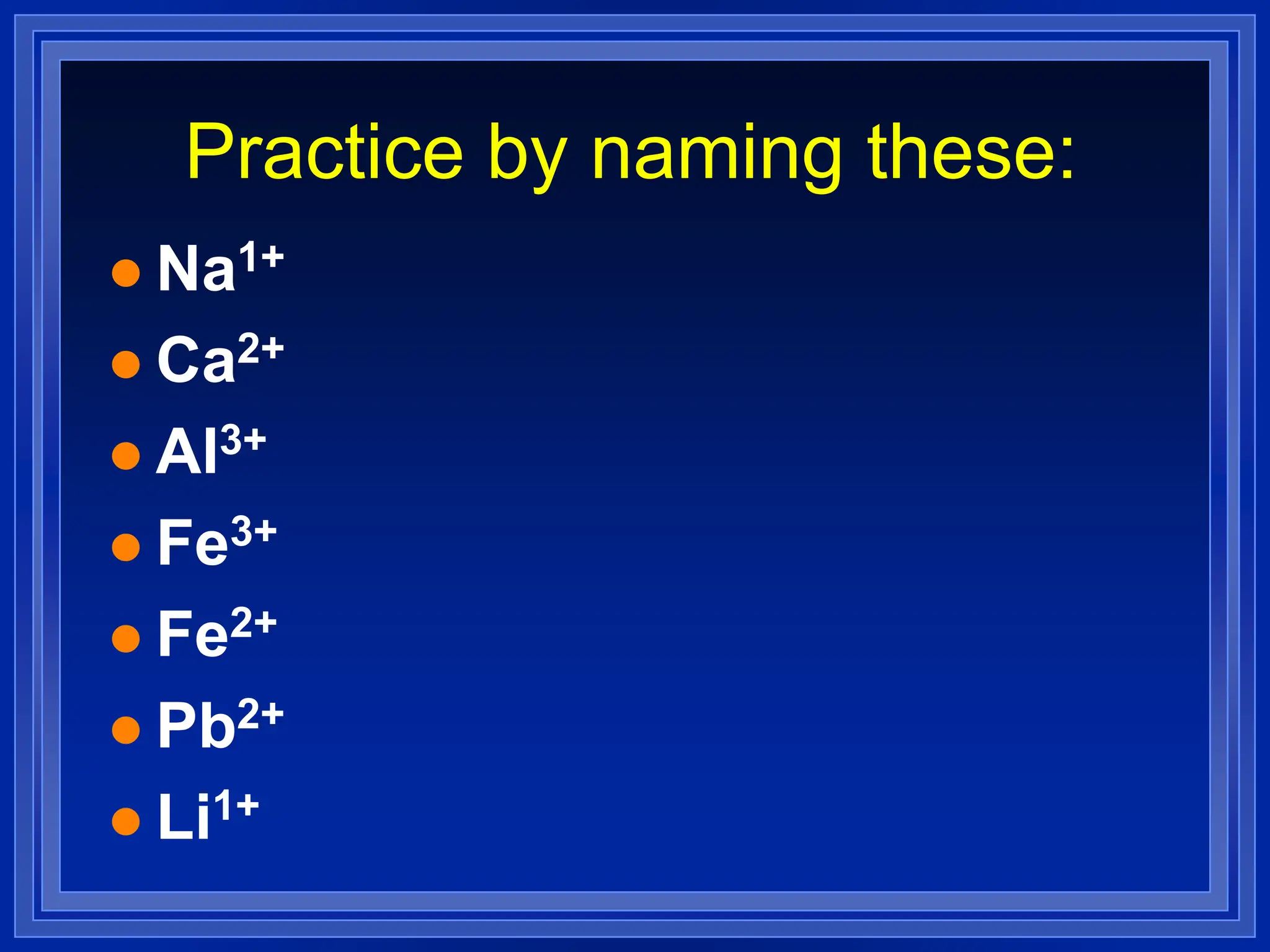 Practice by naming these:
 Na1+
 Ca2+
 Al3+
 Fe3+
 Fe2+
 Pb2+
 Li1+
 