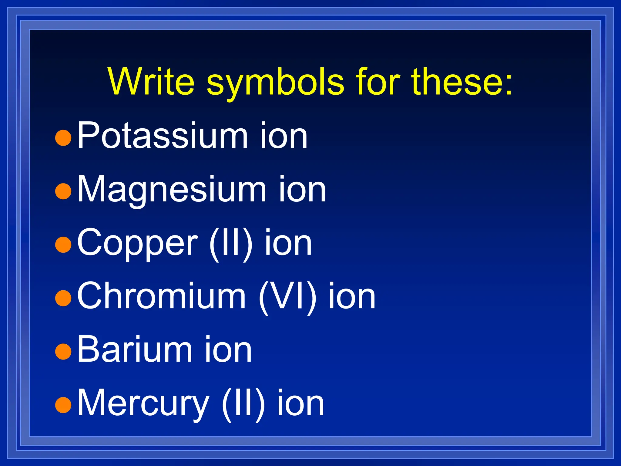 Write symbols for these:
Potassium ion
Magnesium ion
Copper (II) ion
Chromium (VI) ion
Barium ion
Mercury (II) ion
 