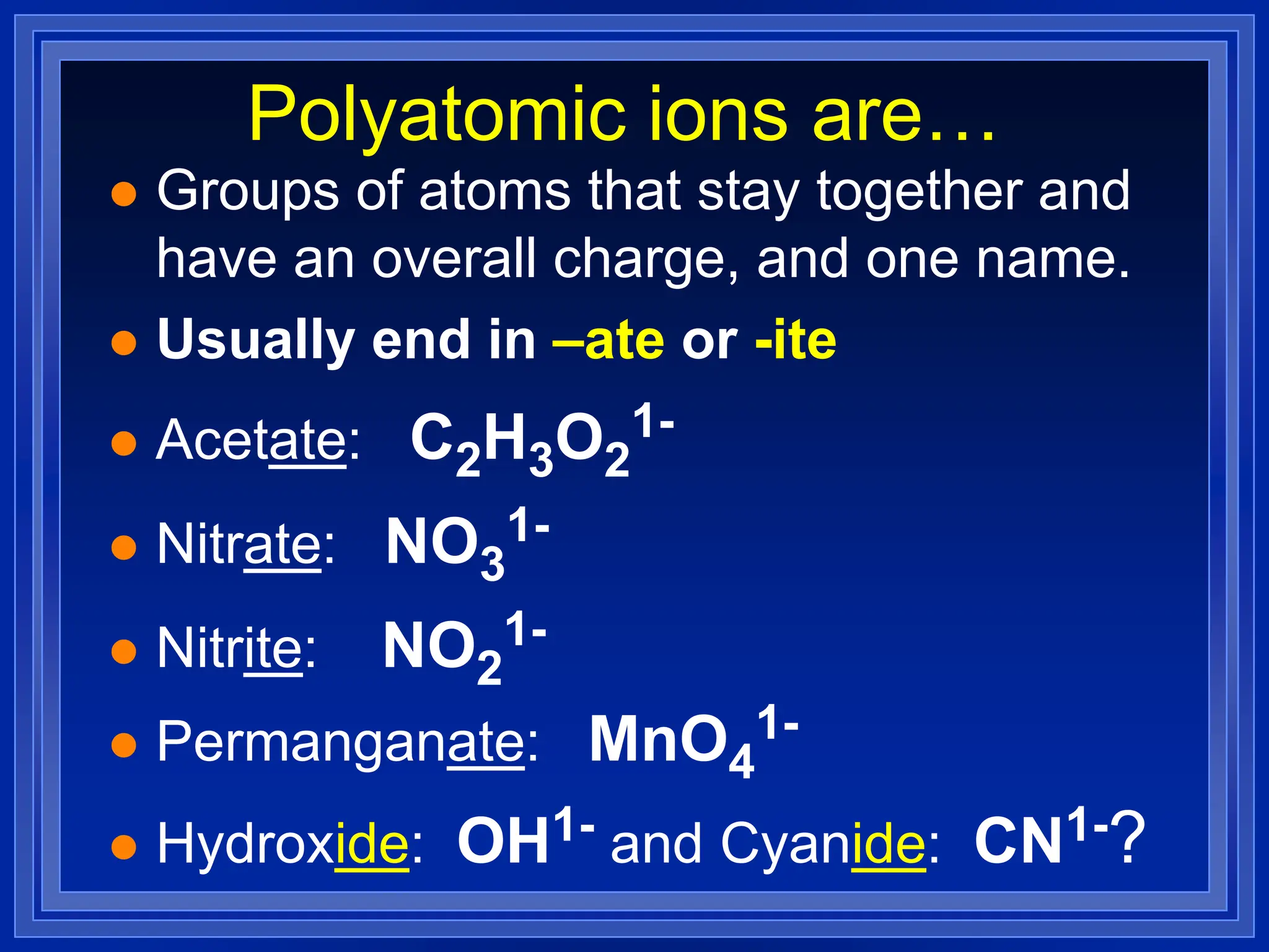 Polyatomic ions are…
 Groups of atoms that stay together and
have an overall charge, and one name.
 Usually end in –ate or -ite
 Acetate: C2H3O2
1-
 Nitrate: NO3
1-
 Nitrite: NO2
1-
 Permanganate: MnO4
1-
 Hydroxide: OH1- and Cyanide: CN1-?
 