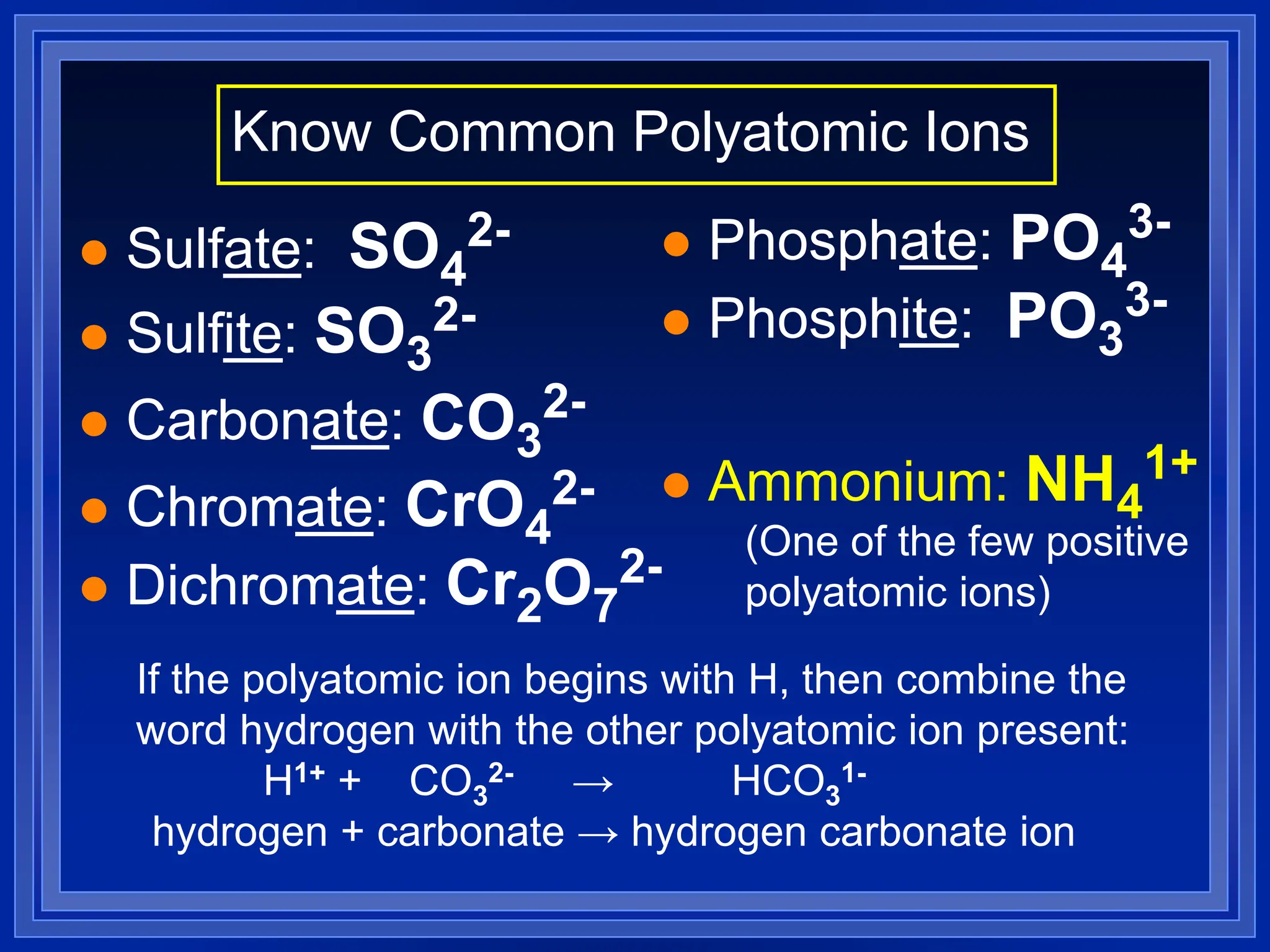  Sulfate: SO4
2-
 Sulfite: SO3
2-
 Carbonate: CO3
2-
 Chromate: CrO4
2-
 Dichromate: Cr2O7
2-
 Phosphate: PO4
3-
 Phosphite: PO3
3-
 Ammonium: NH4
1+
Know Common Polyatomic Ions
If the polyatomic ion begins with H, then combine the
word hydrogen with the other polyatomic ion present:
H1+ + CO3
2- → HCO3
1-
hydrogen + carbonate → hydrogen carbonate ion
(One of the few positive
polyatomic ions)
 