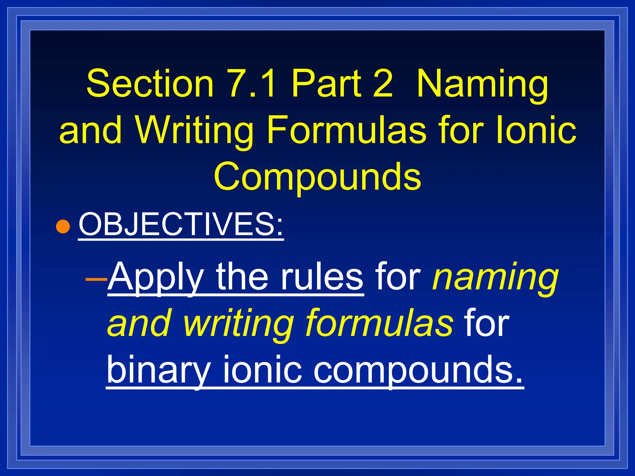 Section 7.1 Part 2 Naming
and Writing Formulas for Ionic
Compounds
 OBJECTIVES:
–Apply the rules for naming
and writing formulas for
binary ionic compounds.
 