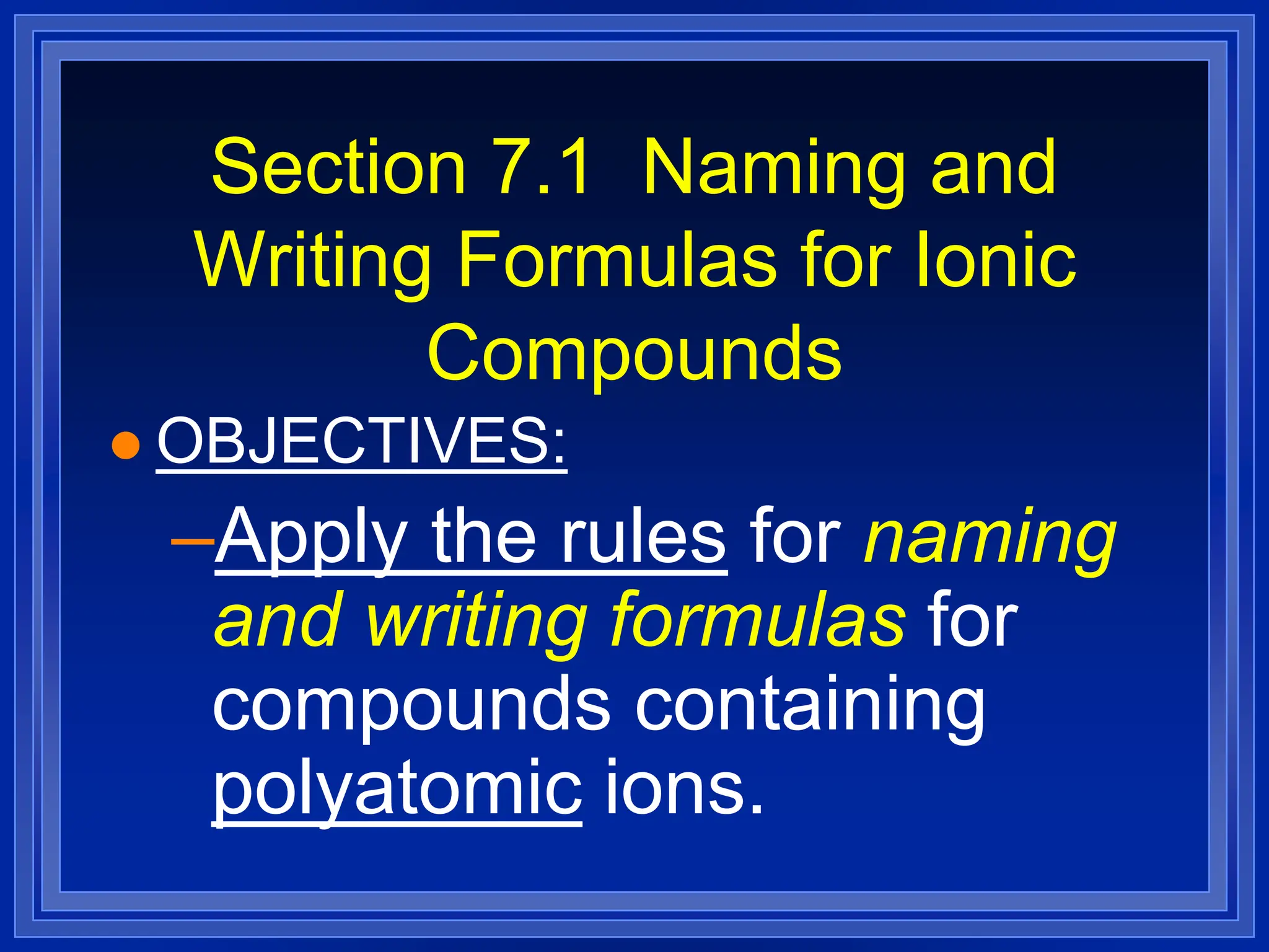 Section 7.1 Naming and
Writing Formulas for Ionic
Compounds
 OBJECTIVES:
–Apply the rules for naming
and writing formulas for
compounds containing
polyatomic ions.
 