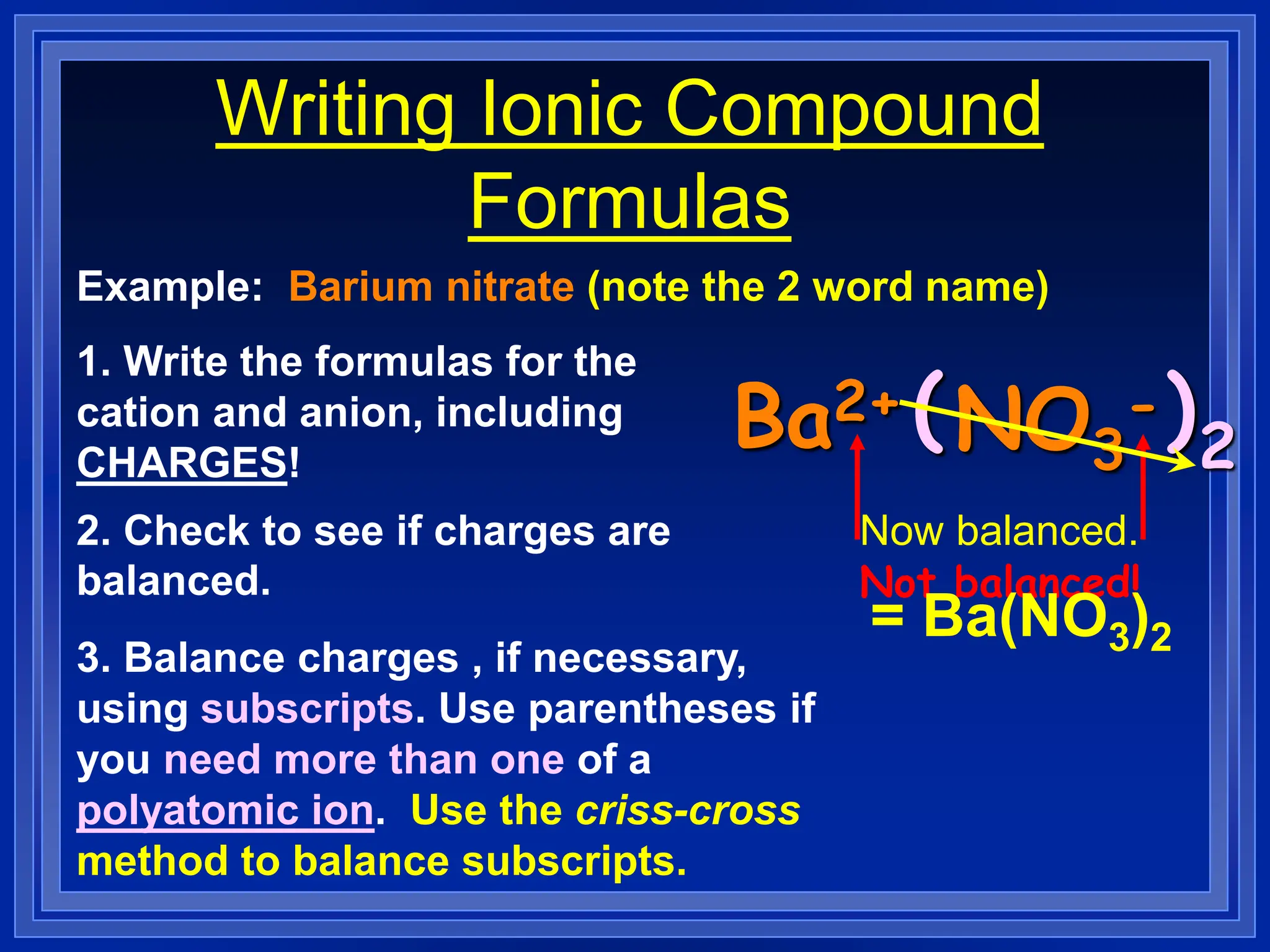 Writing Ionic Compound
Formulas
Example: Barium nitrate (note the 2 word name)
1. Write the formulas for the
cation and anion, including
CHARGES!
Ba2+ NO3
-
2. Check to see if charges are
balanced.
3. Balance charges , if necessary,
using subscripts. Use parentheses if
you need more than one of a
polyatomic ion. Use the criss-cross
method to balance subscripts.
Not balanced!
( )2
Now balanced.
= Ba(NO3)2
 
