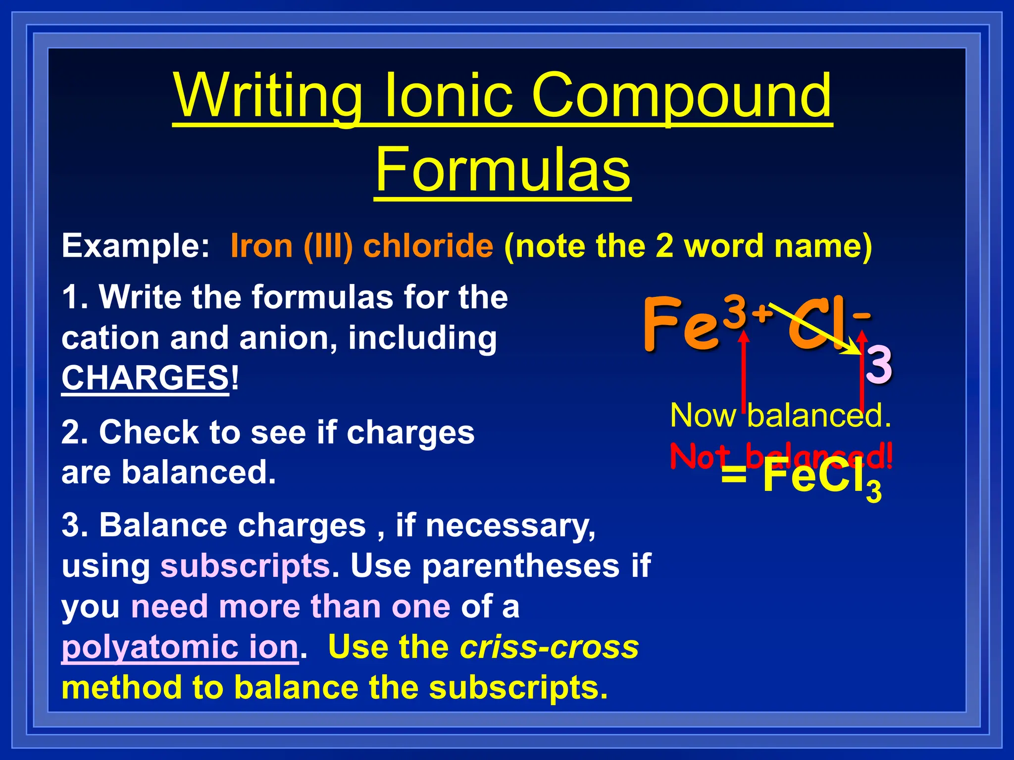 Writing Ionic Compound
Formulas
Example: Iron (III) chloride (note the 2 word name)
1. Write the formulas for the
cation and anion, including
CHARGES!
Fe3+ Cl-
2. Check to see if charges
are balanced.
3. Balance charges , if necessary,
using subscripts. Use parentheses if
you need more than one of a
polyatomic ion. Use the criss-cross
method to balance the subscripts.
Not balanced!
3
Now balanced.
= FeCl3
 