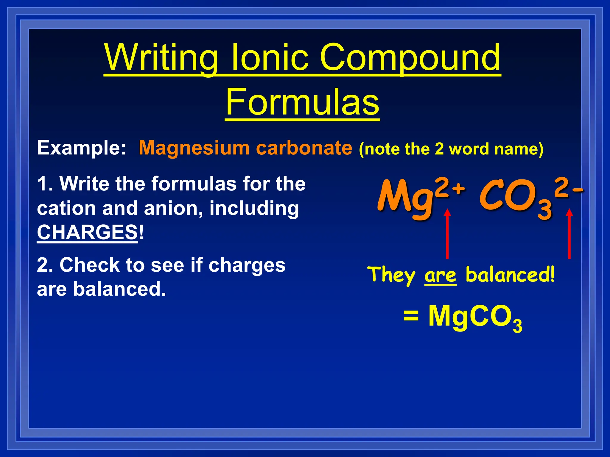 Writing Ionic Compound
Formulas
Example: Magnesium carbonate (note the 2 word name)
1. Write the formulas for the
cation and anion, including
CHARGES!
Mg2+ CO3
2-
2. Check to see if charges
are balanced.
They are balanced!
= MgCO3
 