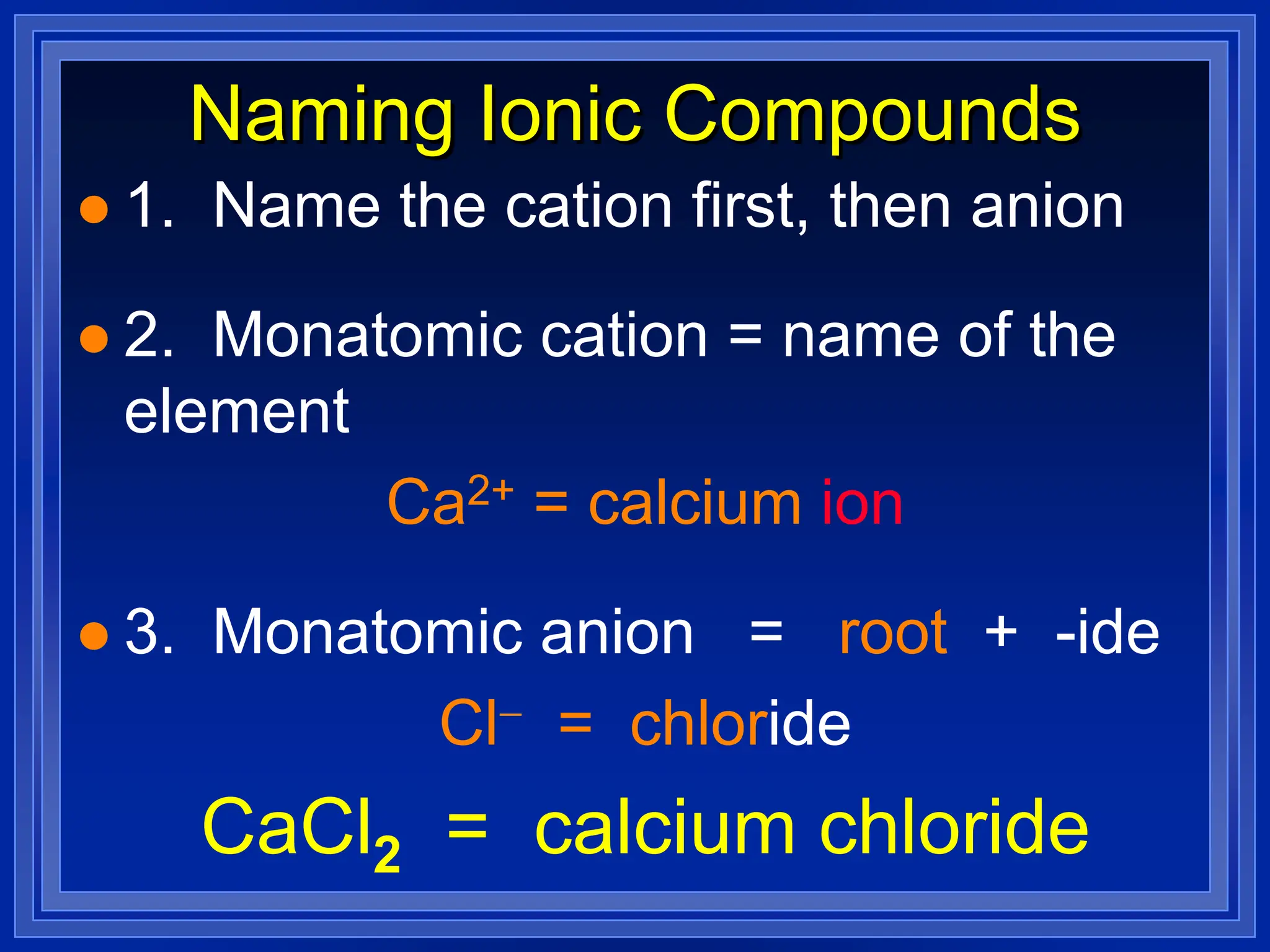 Naming Ionic Compounds
 1. Name the cation first, then anion
 2. Monatomic cation = name of the
element
Ca2+ = calcium ion
 3. Monatomic anion = root + -ide
Cl- = chloride
CaCl2 = calcium chloride
 