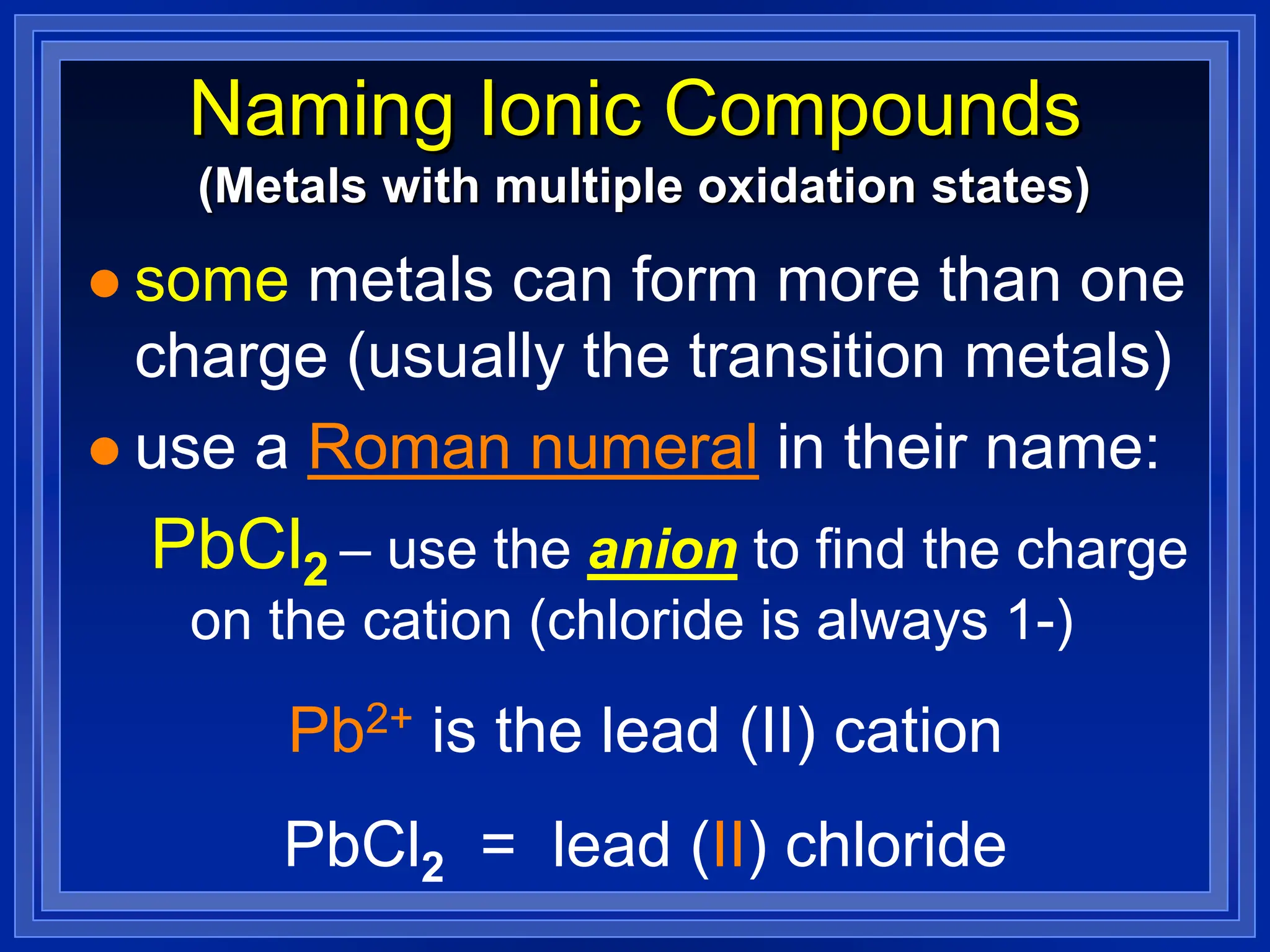 Naming Ionic Compounds
 some metals can form more than one
charge (usually the transition metals)
 use a Roman numeral in their name:
PbCl2 – use the anion to find the charge
on the cation (chloride is always 1-)
Pb2+ is the lead (II) cation
PbCl2 = lead (II) chloride
(Metals with multiple oxidation states)
 