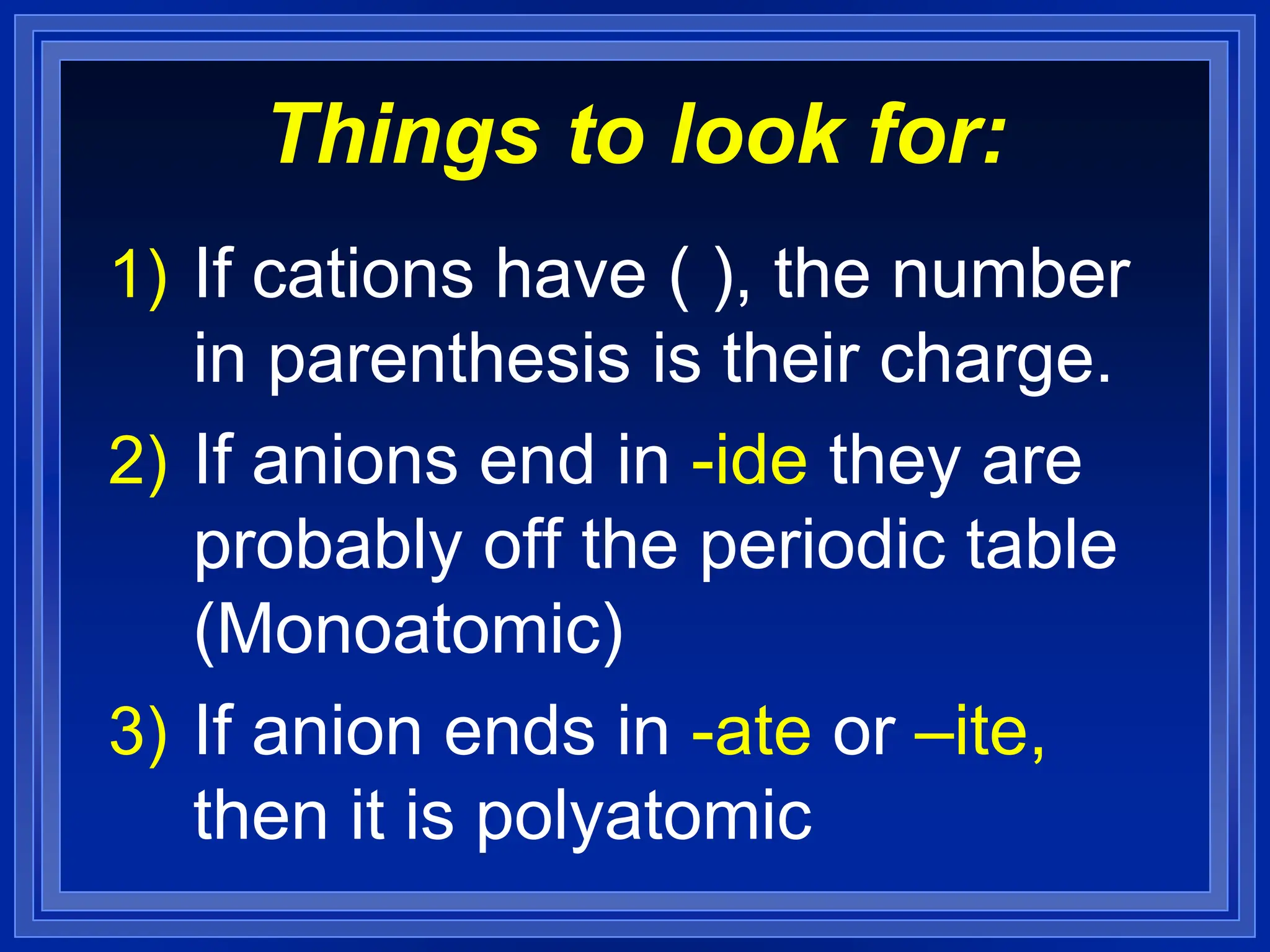 Things to look for:
1) If cations have ( ), the number
in parenthesis is their charge.
2) If anions end in -ide they are
probably off the periodic table
(Monoatomic)
3) If anion ends in -ate or –ite,
then it is polyatomic
 