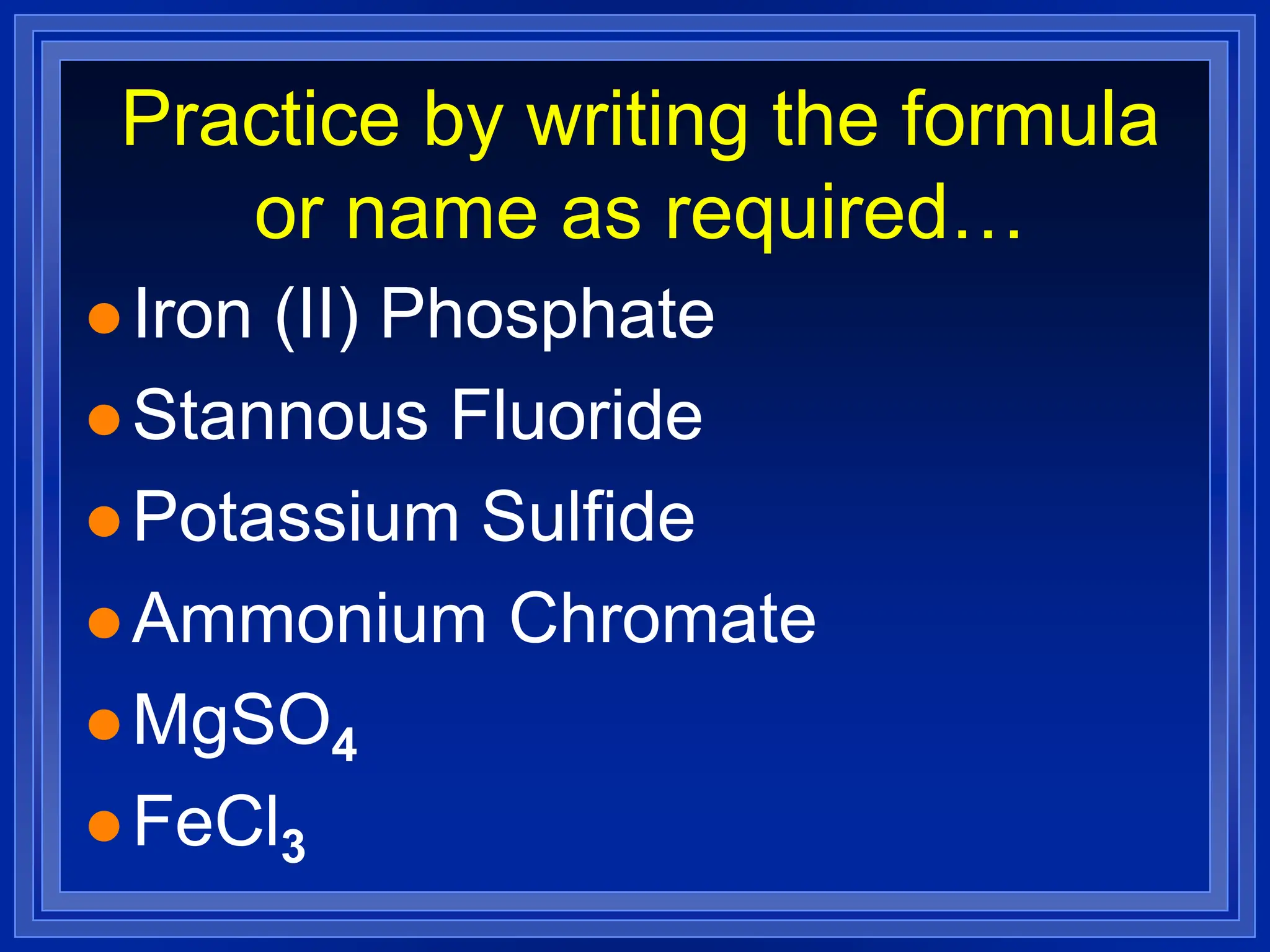 Practice by writing the formula
or name as required…
 Iron (II) Phosphate
 Stannous Fluoride
 Potassium Sulfide
 Ammonium Chromate
 MgSO4
 FeCl3
 