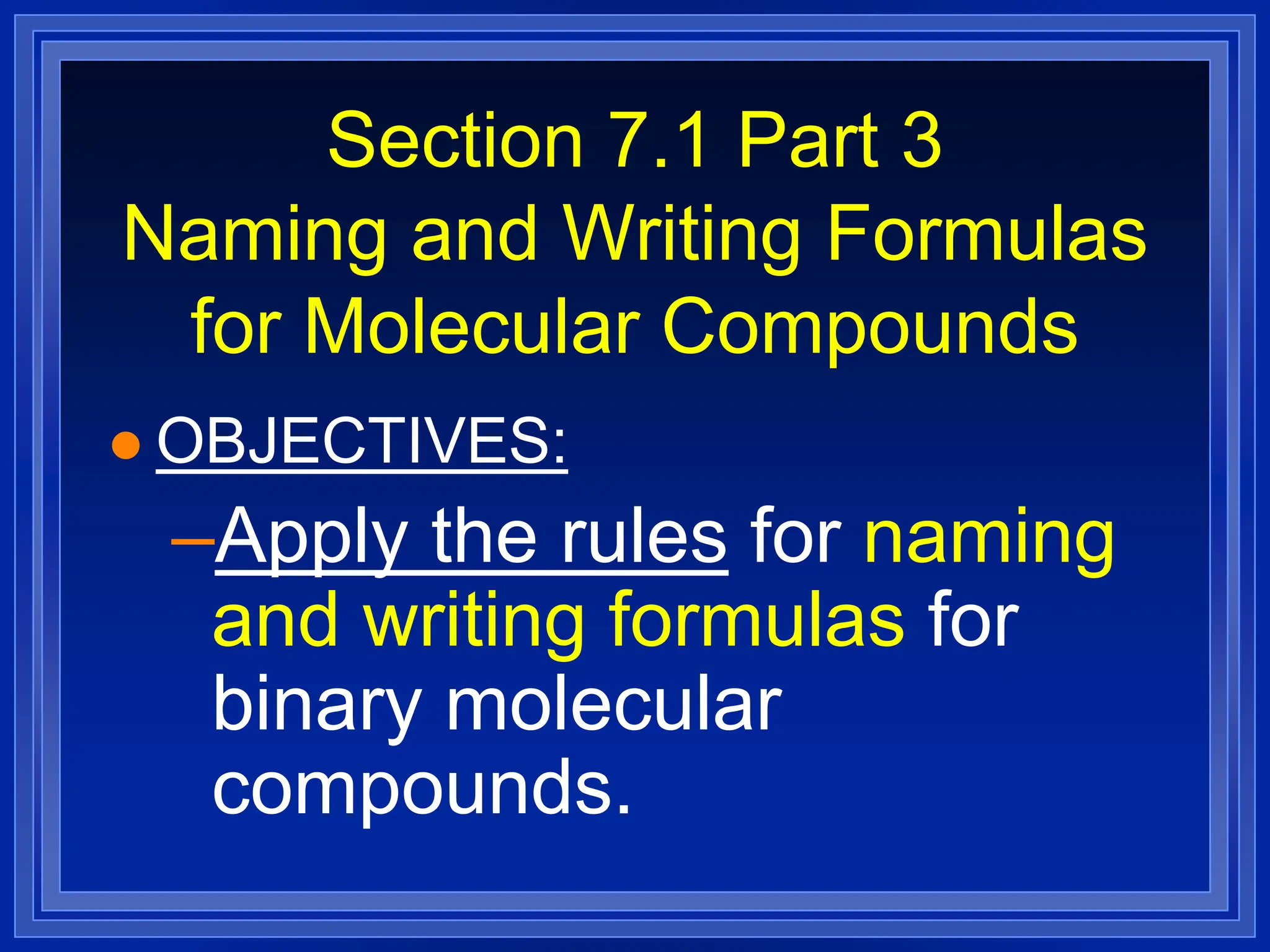 Section 7.1 Part 3
Naming and Writing Formulas
for Molecular Compounds
 OBJECTIVES:
–Apply the rules for naming
and writing formulas for
binary molecular
compounds.
 