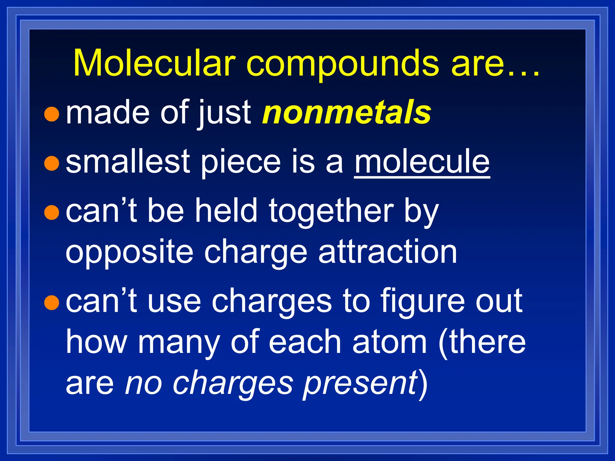 Molecular compounds are…
 made of just nonmetals
 smallest piece is a molecule
 can’t be held together by
opposite charge attraction
 can’t use charges to figure out
how many of each atom (there
are no charges present)
 