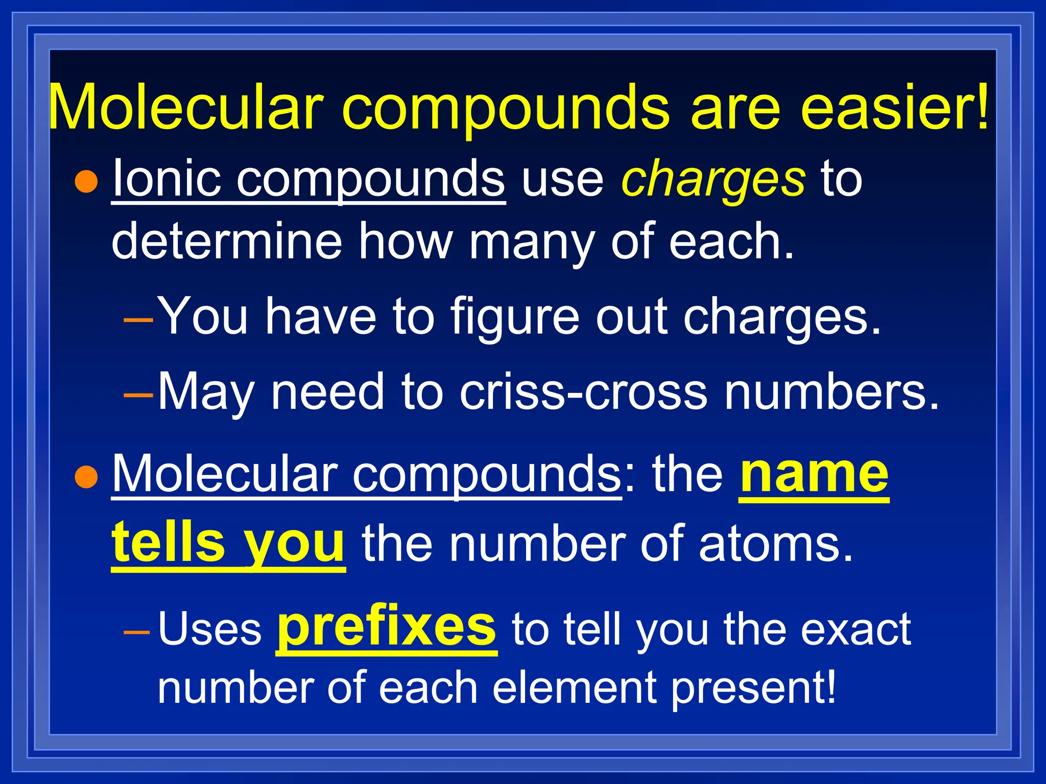 Molecular compounds are easier!
 Ionic compounds use charges to
determine how many of each.
–You have to figure out charges.
–May need to criss-cross numbers.
 Molecular compounds: the name
tells you the number of atoms.
–Uses prefixes to tell you the exact
number of each element present!
 
