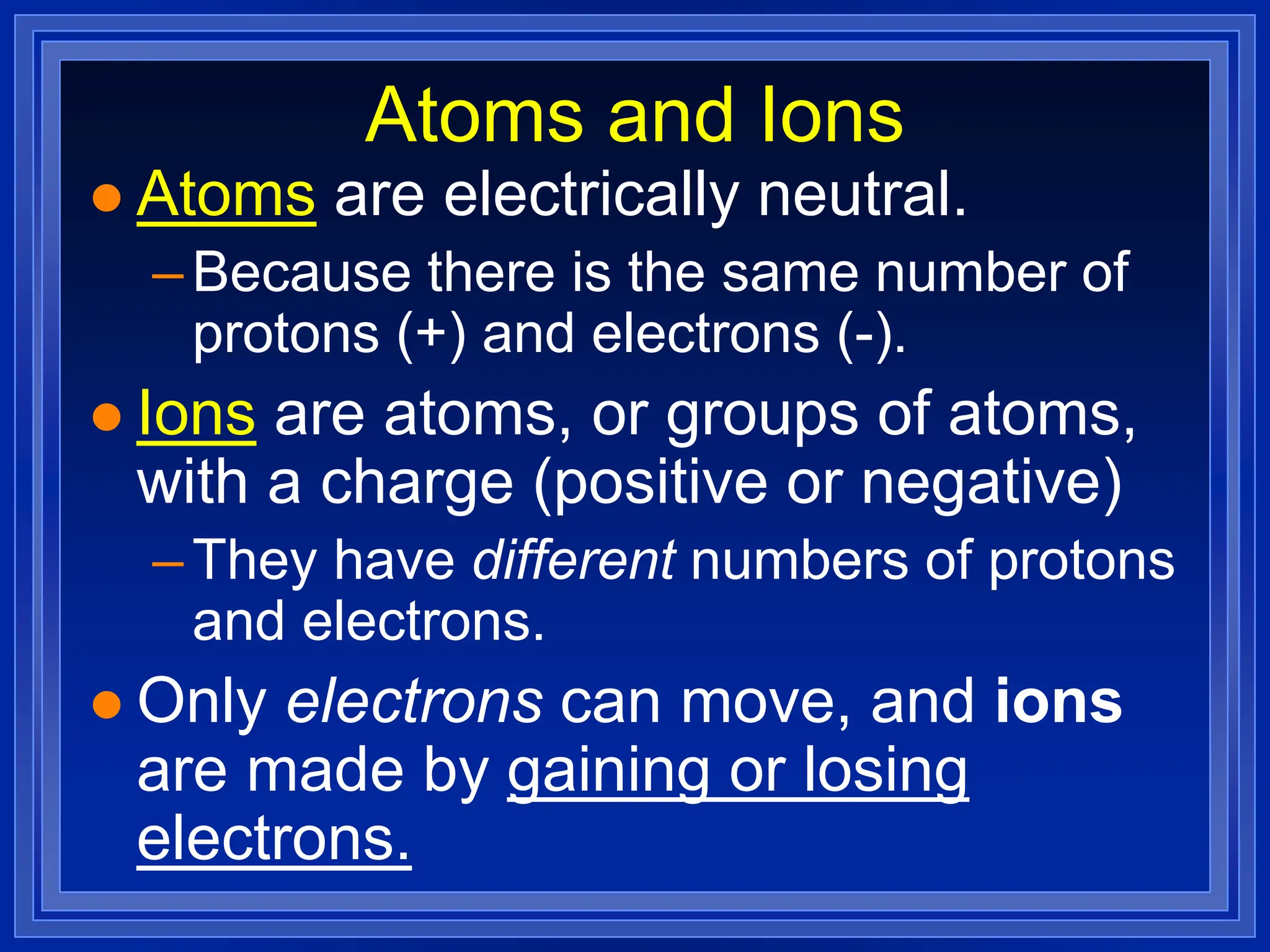 Atoms and Ions
 Atoms are electrically neutral.
–Because there is the same number of
protons (+) and electrons (-).
 Ions are atoms, or groups of atoms,
with a charge (positive or negative)
–They have different numbers of protons
and electrons.
 Only electrons can move, and ions
are made by gaining or losing
electrons.
 