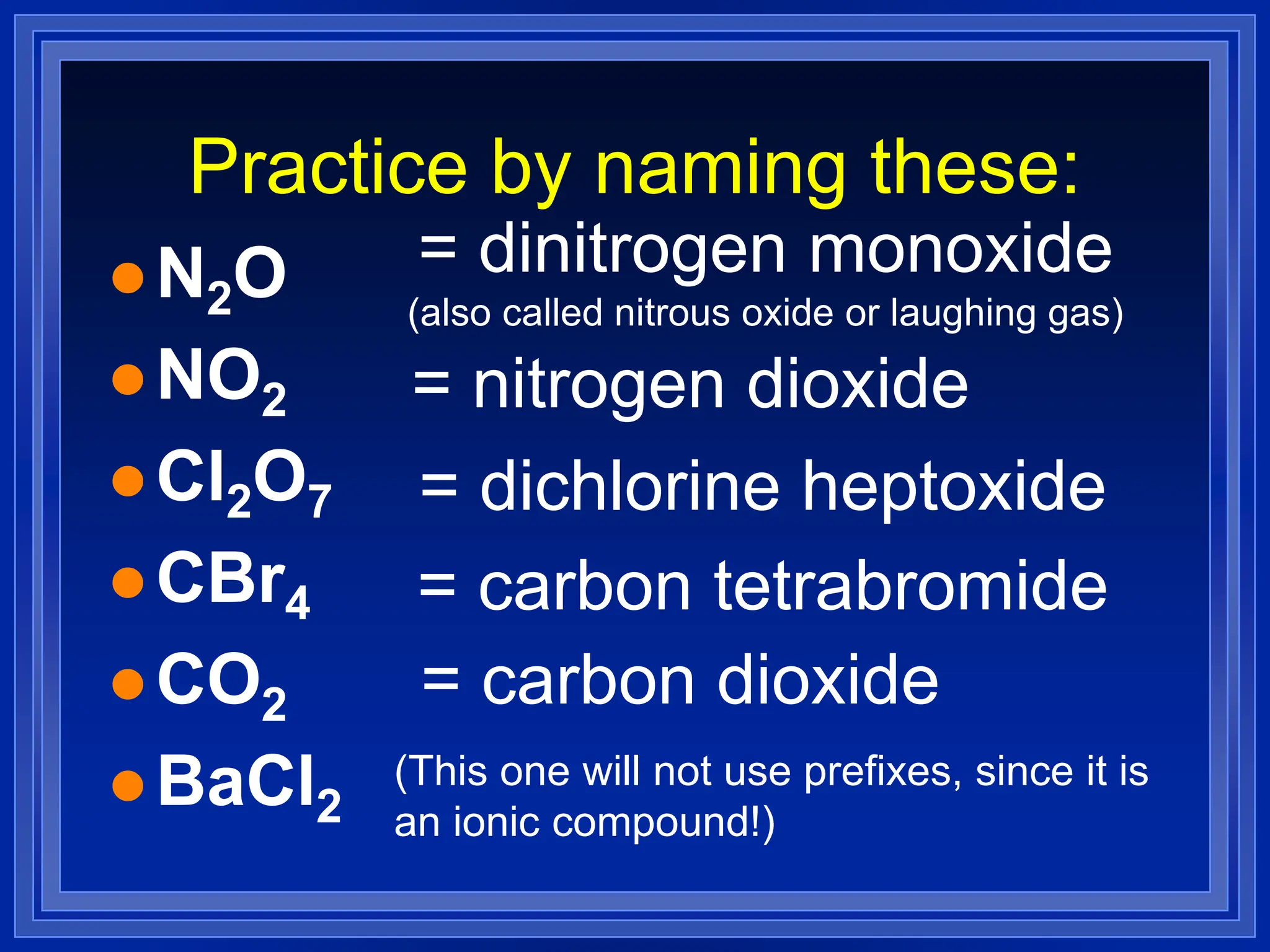 Practice by naming these:
 N2O
 NO2
 Cl2O7
 CBr4
 CO2
 BaCl2
(This one will not use prefixes, since it is
an ionic compound!)
= dinitrogen monoxide
(also called nitrous oxide or laughing gas)
= nitrogen dioxide
= dichlorine heptoxide
= carbon tetrabromide
= carbon dioxide
 